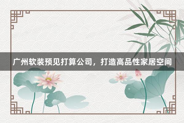 广州软装预见打算公司，打造高品性家居空间