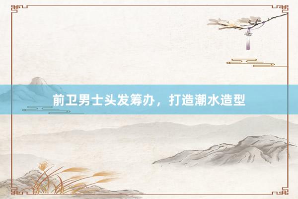 前卫男士头发筹办，打造潮水造型