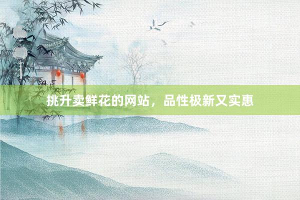 挑升卖鲜花的网站，品性极新又实惠