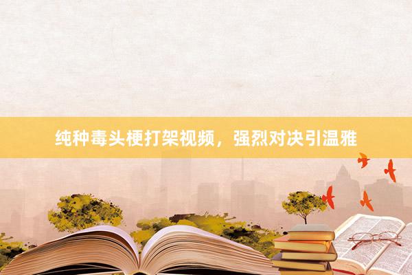 纯种毒头梗打架视频,强烈对决引温雅